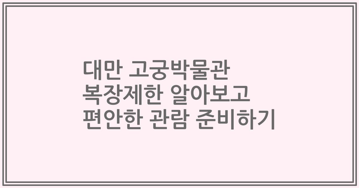 대만 고궁박물관 복장제한 알아보고 편안한 관람 준비하기