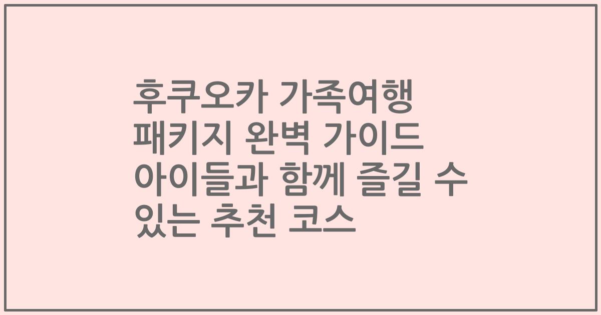 후쿠오카 가족여행 패키지 완벽 가이드 아이들과 함께 즐길 수 있는 추천 코스